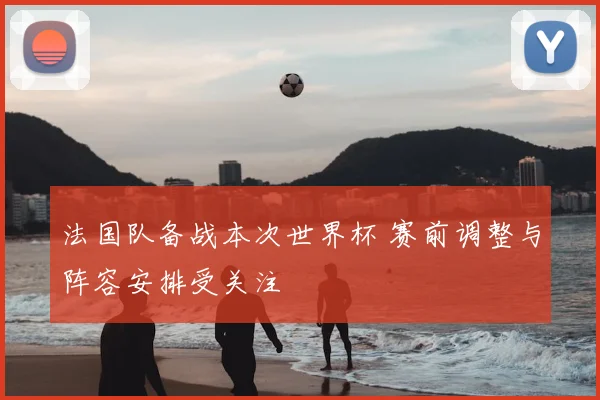 法国队备战本次世界杯 赛前调整与阵容安排受关注