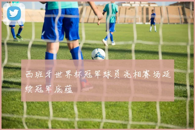 西班牙世界杯冠军球员亮相赛场延续冠军底蕴