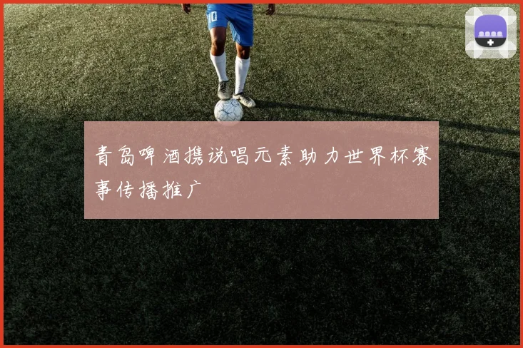青岛啤酒携说唱元素助力世界杯赛事传播推广