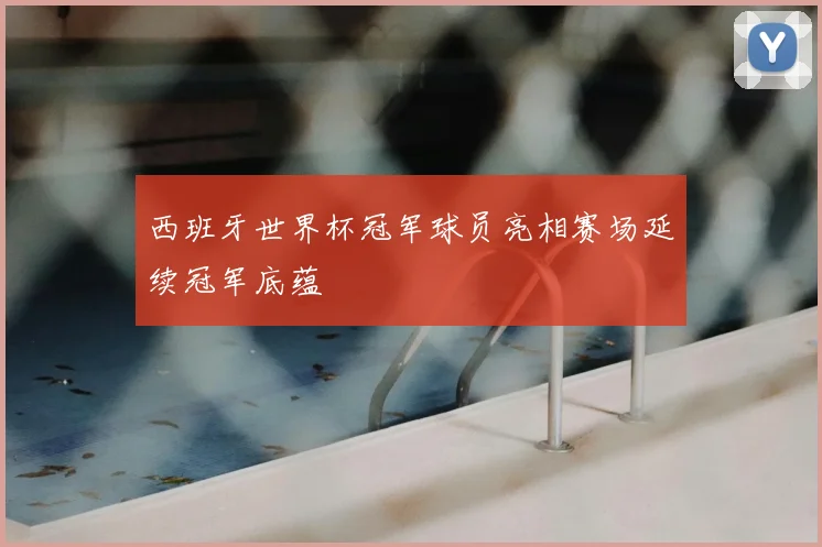 西班牙世界杯冠军球员亮相赛场延续冠军底蕴